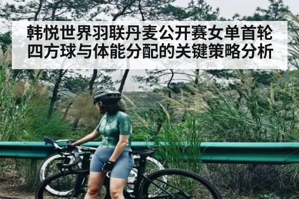 韩悦世界羽联丹麦公开赛女单首轮四方球与体能分配的关键策略分析 | kaiyun